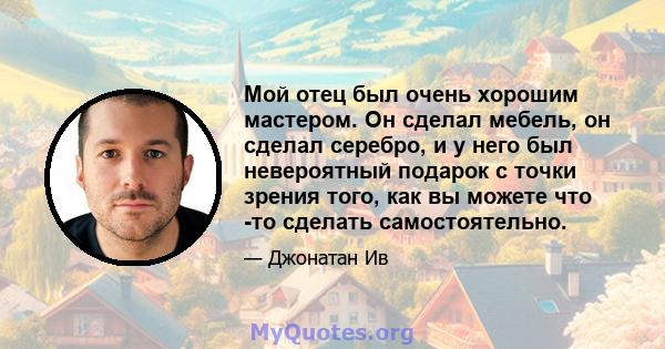 Мой отец был очень хорошим мастером. Он сделал мебель, он сделал серебро, и у него был невероятный подарок с точки зрения того, как вы можете что -то сделать самостоятельно.