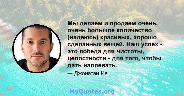 Мы делаем и продаем очень, очень большое количество (надеюсь) красивых, хорошо сделанных вещей. Наш успех - это победа для чистоты, целостности - для того, чтобы дать наплевать.