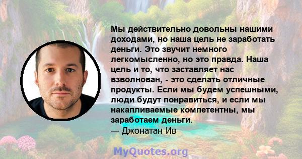 Мы действительно довольны нашими доходами, но наша цель не заработать деньги. Это звучит немного легкомысленно, но это правда. Наша цель и то, что заставляет нас взволнован, - это сделать отличные продукты. Если мы