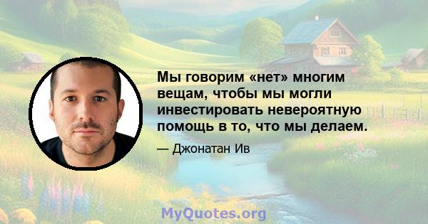 Мы говорим «нет» многим вещам, чтобы мы могли инвестировать невероятную помощь в то, что мы делаем.