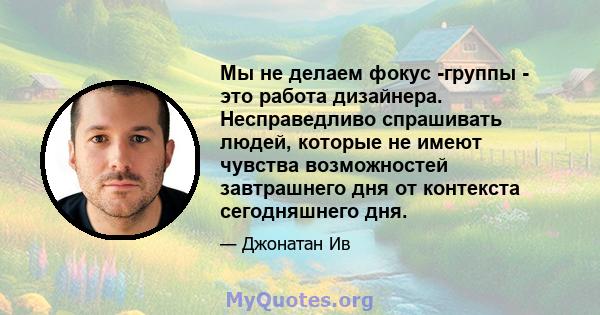 Мы не делаем фокус -группы - это работа дизайнера. Несправедливо спрашивать людей, которые не имеют чувства возможностей завтрашнего дня от контекста сегодняшнего дня.