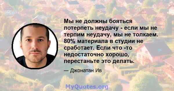 Мы не должны бояться потерпеть неудачу - если мы не терпим неудачу, мы не толкаем. 80% материала в студии не сработает. Если что -то недостаточно хорошо, перестаньте это делать.