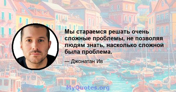 Мы стараемся решать очень сложные проблемы, не позволяя людям знать, насколько сложной была проблема.