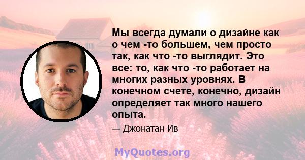 Мы всегда думали о дизайне как о чем -то большем, чем просто так, как что -то выглядит. Это все: то, как что -то работает на многих разных уровнях. В конечном счете, конечно, дизайн определяет так много нашего опыта.