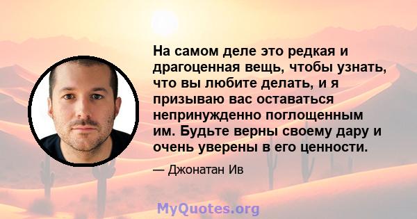 На самом деле это редкая и драгоценная вещь, чтобы узнать, что вы любите делать, и я призываю вас оставаться непринужденно поглощенным им. Будьте верны своему дару и очень уверены в его ценности.