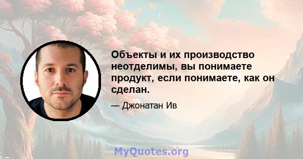 Объекты и их производство неотделимы, вы понимаете продукт, если понимаете, как он сделан.