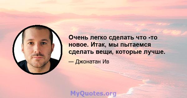 Очень легко сделать что -то новое. Итак, мы пытаемся сделать вещи, которые лучше.