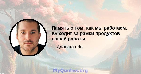 Память о том, как мы работаем, выходит за рамки продуктов нашей работы.