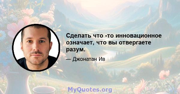 Сделать что -то инновационное означает, что вы отвергаете разум.