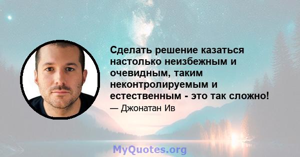 Сделать решение казаться настолько неизбежным и очевидным, таким неконтролируемым и естественным - это так сложно!