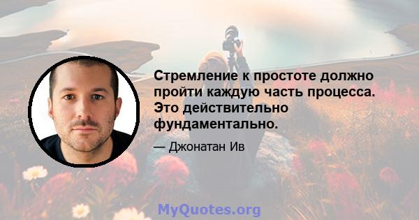 Стремление к простоте должно пройти каждую часть процесса. Это действительно фундаментально.