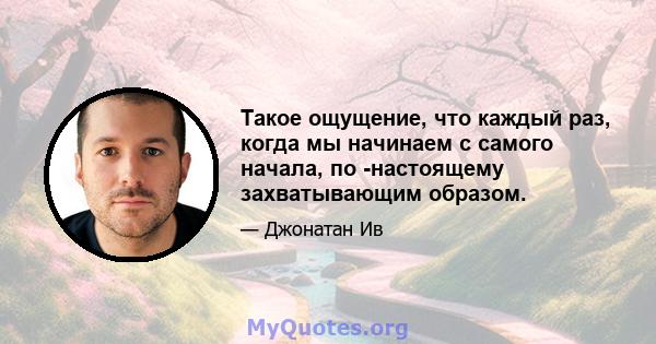 Такое ощущение, что каждый раз, когда мы начинаем с самого начала, по -настоящему захватывающим образом.