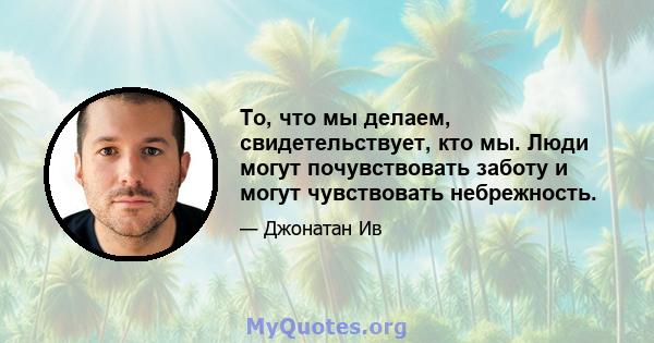 То, что мы делаем, свидетельствует, кто мы. Люди могут почувствовать заботу и могут чувствовать небрежность.