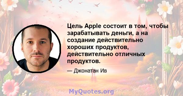 Цель Apple состоит в том, чтобы зарабатывать деньги, а на создание действительно хороших продуктов, действительно отличных продуктов.