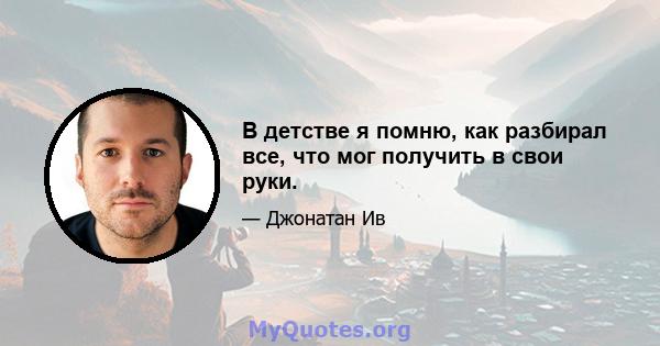 В детстве я помню, как разбирал все, что мог получить в свои руки.