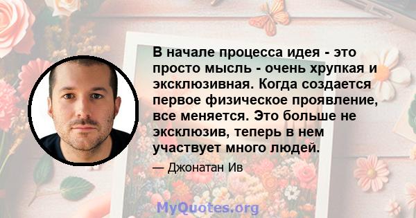 В начале процесса идея - это просто мысль - очень хрупкая и эксклюзивная. Когда создается первое физическое проявление, все меняется. Это больше не эксклюзив, теперь в нем участвует много людей.