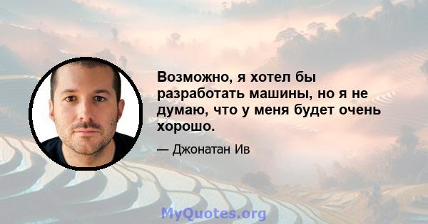 Возможно, я хотел бы разработать машины, но я не думаю, что у меня будет очень хорошо.