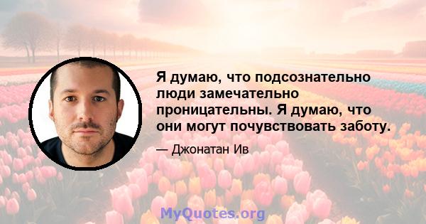 Я думаю, что подсознательно люди замечательно проницательны. Я думаю, что они могут почувствовать заботу.