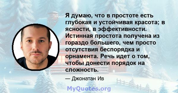 Я думаю, что в простоте есть глубокая и устойчивая красота; в ясности, в эффективности. Истинная простота получена из гораздо большего, чем просто отсутствия беспорядка и орнамента. Речь идет о том, чтобы донести