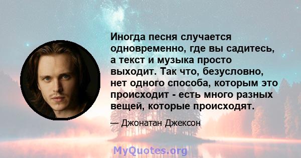 Иногда песня случается одновременно, где вы садитесь, а текст и музыка просто выходит. Так что, безусловно, нет одного способа, которым это происходит - есть много разных вещей, которые происходят.