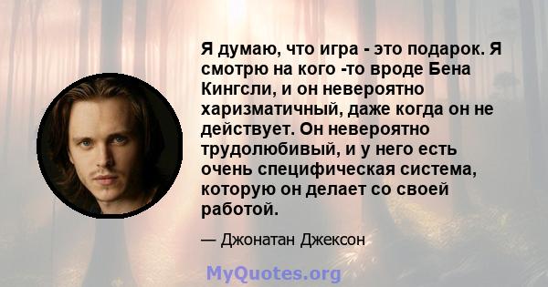 Я думаю, что игра - это подарок. Я смотрю на кого -то вроде Бена Кингсли, и он невероятно харизматичный, даже когда он не действует. Он невероятно трудолюбивый, и у него есть очень специфическая система, которую он