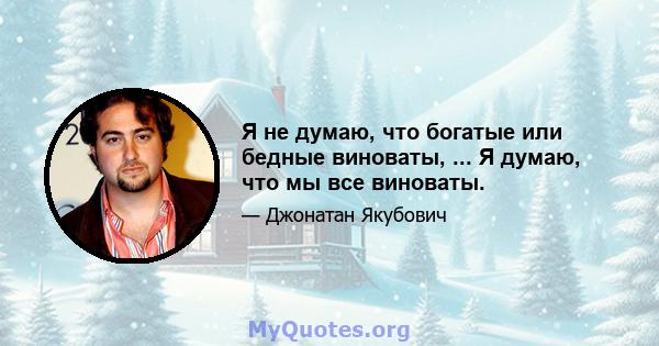 Я не думаю, что богатые или бедные виноваты, ... Я думаю, что мы все виноваты.