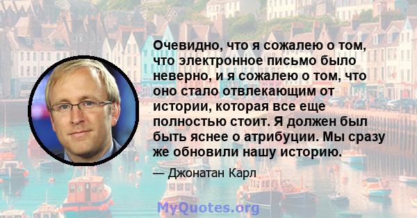 Очевидно, что я сожалею о том, что электронное письмо было неверно, и я сожалею о том, что оно стало отвлекающим от истории, которая все еще полностью стоит. Я должен был быть яснее о атрибуции. Мы сразу же обновили