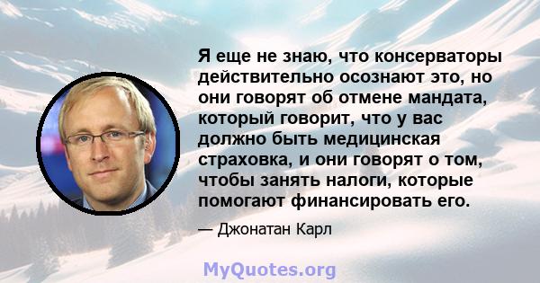 Я еще не знаю, что консерваторы действительно осознают это, но они говорят об отмене мандата, который говорит, что у вас должно быть медицинская страховка, и они говорят о том, чтобы занять налоги, которые помогают