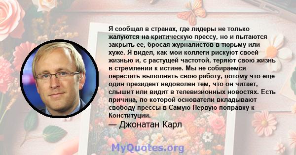 Я сообщал в странах, где лидеры не только жалуются на критическую прессу, но и пытаются закрыть ее, бросая журналистов в тюрьму или хуже. Я видел, как мои коллеги рискуют своей жизнью и, с растущей частотой, теряют свою 