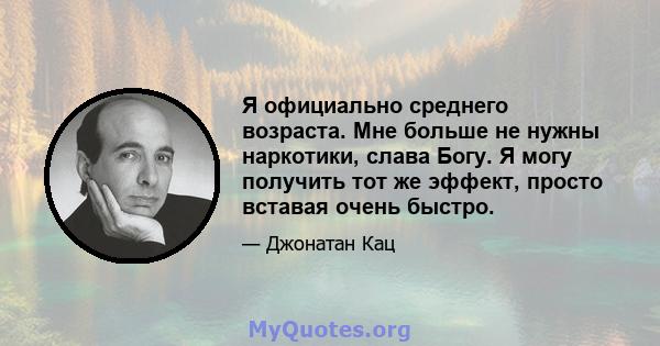 Я официально среднего возраста. Мне больше не нужны наркотики, слава Богу. Я могу получить тот же эффект, просто вставая очень быстро.