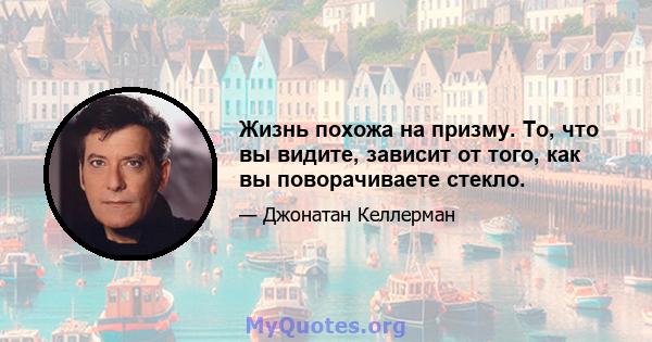 Жизнь похожа на призму. То, что вы видите, зависит от того, как вы поворачиваете стекло.