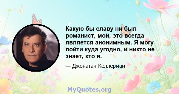 Какую бы славу ни был романист, мой, это всегда является анонимным. Я могу пойти куда угодно, и никто не знает, кто я.