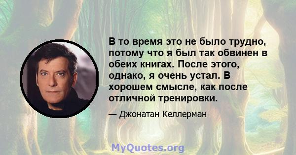 В то время это не было трудно, потому что я был так обвинен в обеих книгах. После этого, однако, я очень устал. В хорошем смысле, как после отличной тренировки.