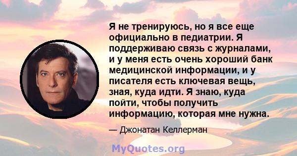 Я не тренируюсь, но я все еще официально в педиатрии. Я поддерживаю связь с журналами, и у меня есть очень хороший банк медицинской информации, и у писателя есть ключевая вещь, зная, куда идти. Я знаю, куда пойти, чтобы 