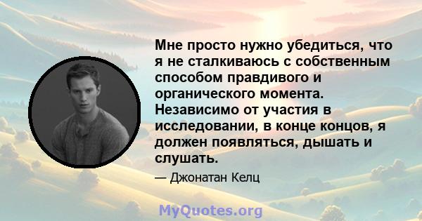 Мне просто нужно убедиться, что я не сталкиваюсь с собственным способом правдивого и органического момента. Независимо от участия в исследовании, в конце концов, я должен появляться, дышать и слушать.