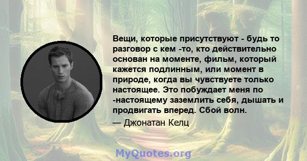 Вещи, которые присутствуют - будь то разговор с кем -то, кто действительно основан на моменте, фильм, который кажется подлинным, или момент в природе, когда вы чувствуете только настоящее. Это побуждает меня по