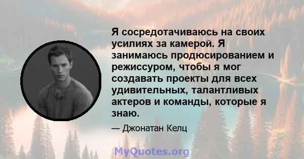 Я сосредотачиваюсь на своих усилиях за камерой. Я занимаюсь продюсированием и режиссуром, чтобы я мог создавать проекты для всех удивительных, талантливых актеров и команды, которые я знаю.