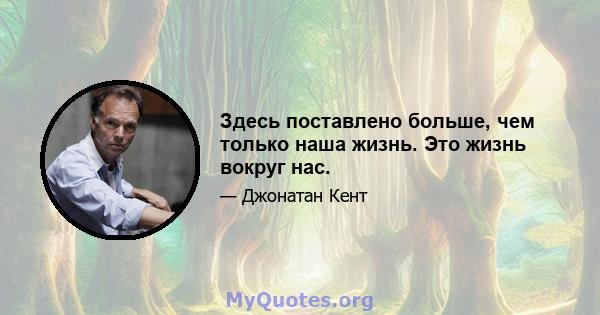 Здесь поставлено больше, чем только наша жизнь. Это жизнь вокруг нас.