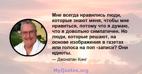 Мне всегда нравились люди, которые знают меня, чтобы мне нравиться, потому что я думаю, что я довольно симпатичен. Но люди, которые решают, на основе изображения в газетах или голоса на поп -записи? Они идиоты.