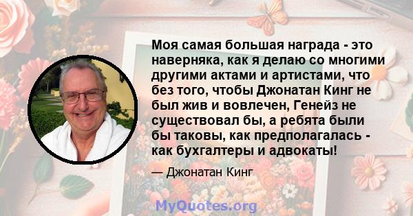 Моя самая большая награда - это наверняка, как я делаю со многими другими актами и артистами, что без того, чтобы Джонатан Кинг не был жив и вовлечен, Генейз не существовал бы, а ребята были бы таковы, как