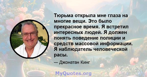 Тюрьма открыла мне глаза на многие вещи. Это было прекрасное время. Я встретил интересных людей. Я должен понять поведение полиции и средств массовой информации. Я наблюдатель человеческой расы.