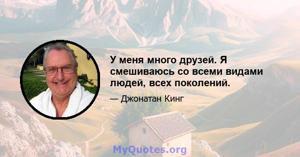 У меня много друзей. Я смешиваюсь со всеми видами людей, всех поколений.