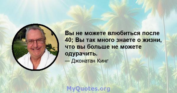 Вы не можете влюбиться после 40; Вы так много знаете о жизни, что вы больше не можете одурачить.