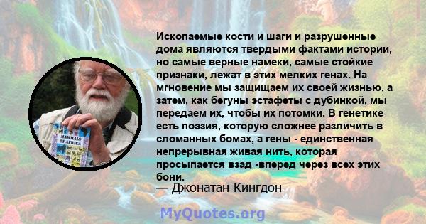 Ископаемые кости и шаги и разрушенные дома являются твердыми фактами истории, но самые верные намеки, самые стойкие признаки, лежат в этих мелких генах. На мгновение мы защищаем их своей жизнью, а затем, как бегуны