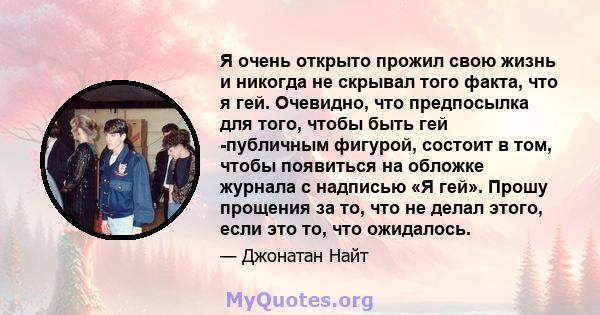 Я очень открыто прожил свою жизнь и никогда не скрывал того факта, что я гей. Очевидно, что предпосылка для того, чтобы быть гей -публичным фигурой, состоит в том, чтобы появиться на обложке журнала с надписью «Я гей».