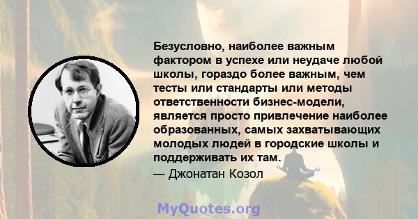 Безусловно, наиболее важным фактором в успехе или неудаче любой школы, гораздо более важным, чем тесты или стандарты или методы ответственности бизнес-модели, является просто привлечение наиболее образованных, самых