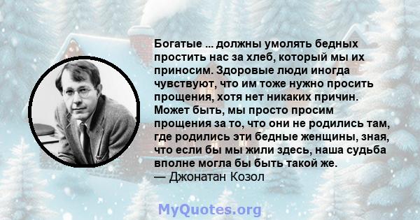 Богатые ... должны умолять бедных простить нас за хлеб, который мы их приносим. Здоровые люди иногда чувствуют, что им тоже нужно просить прощения, хотя нет никаких причин. Может быть, мы просто просим прощения за то,