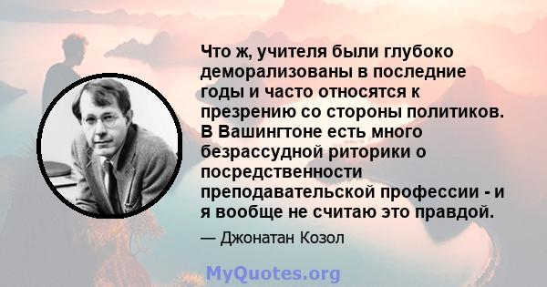 Что ж, учителя были глубоко деморализованы в последние годы и часто относятся к презрению со стороны политиков. В Вашингтоне есть много безрассудной риторики о посредственности преподавательской профессии - и я вообще