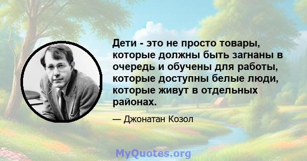 Дети - это не просто товары, которые должны быть загнаны в очередь и обучены для работы, которые доступны белые люди, которые живут в отдельных районах.