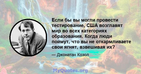 Если бы вы могли провести тестирование, США возглавят мир во всех категориях образования. Когда люди поймут, что вы не откармливаете свои ягнят, взвешивая их?